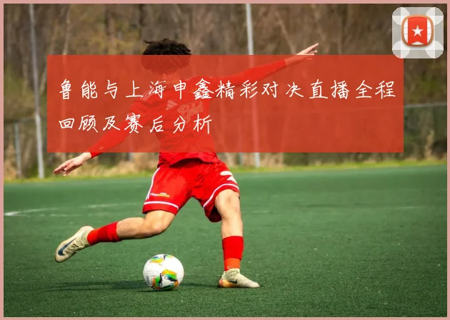鲁能与上海申鑫精彩对决直播全程回顾及赛后分析