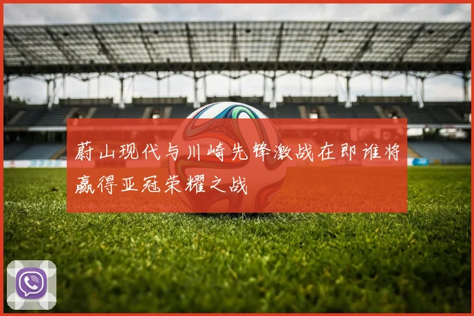 蔚山现代与川崎先锋激战在即谁将赢得亚冠荣耀之战