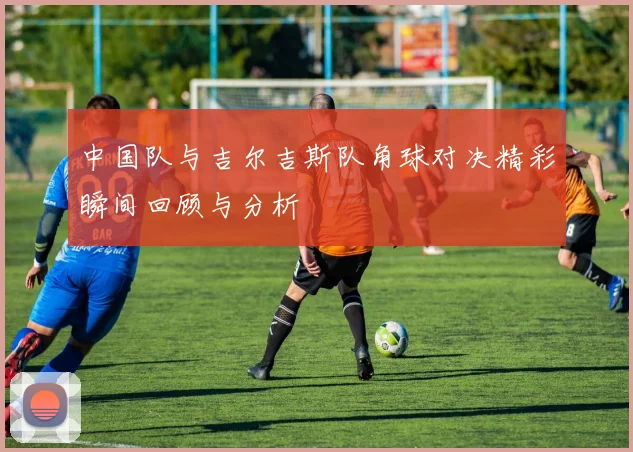 中国队与吉尔吉斯队角球对决精彩瞬间回顾与分析